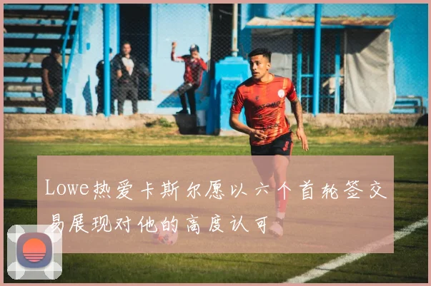 Lowe热爱卡斯尔愿以六个首轮签交易展现对他的高度认可