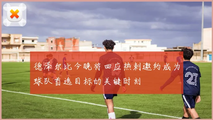 德泽尔比今晚将回应热刺邀约成为球队首选目标的关键时刻