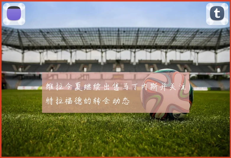 维拉今夏继续出售马丁内斯并关注特拉福德的转会动态
