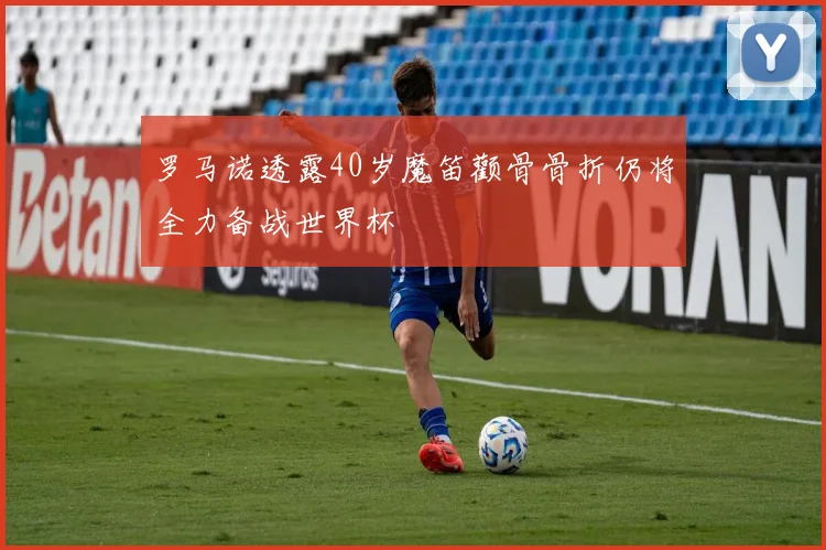罗马诺透露40岁魔笛颧骨骨折仍将全力备战世界杯