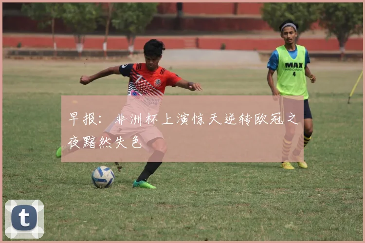 早报：非洲杯上演惊天逆转欧冠之夜黯然失色
