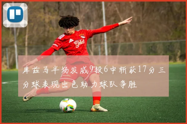 库兹马半场发威9投6中斩获17分三分球表现出色助力球队争胜