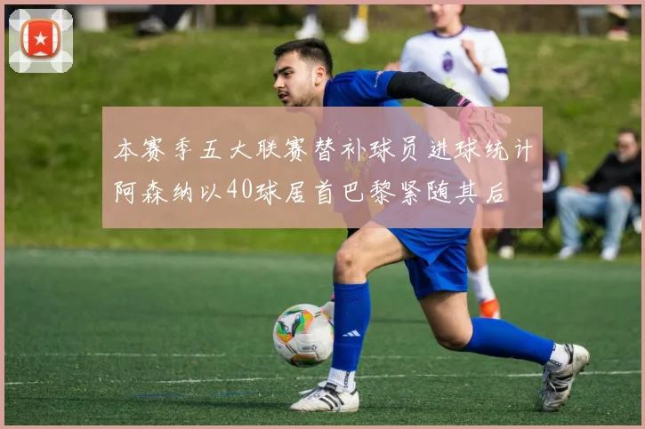 本赛季五大联赛替补球员进球统计阿森纳以40球居首巴黎紧随其后