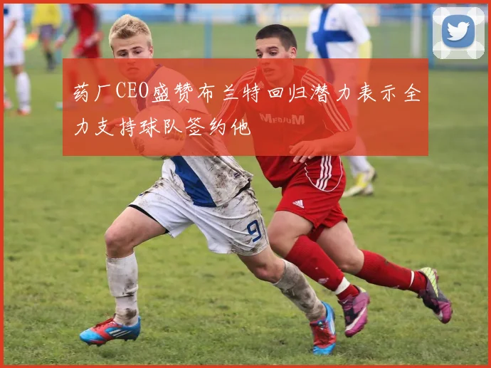 药厂CEO盛赞布兰特回归潜力表示全力支持球队签约他