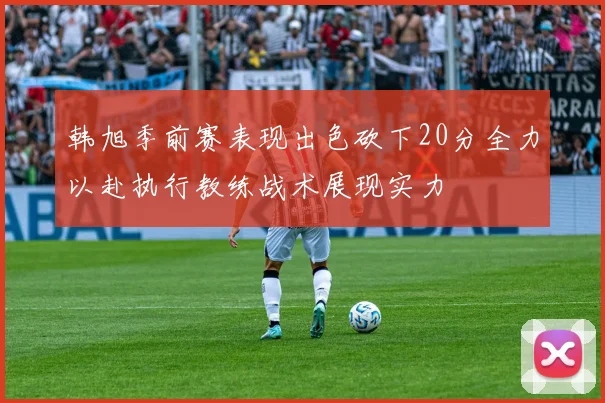 韩旭季前赛表现出色砍下20分全力以赴执行教练战术展现实力
