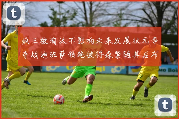 疯三被淘汰不影响未来发展状元争夺战迪班萨领跑彼得森紧随其后布泽尔希望渺茫