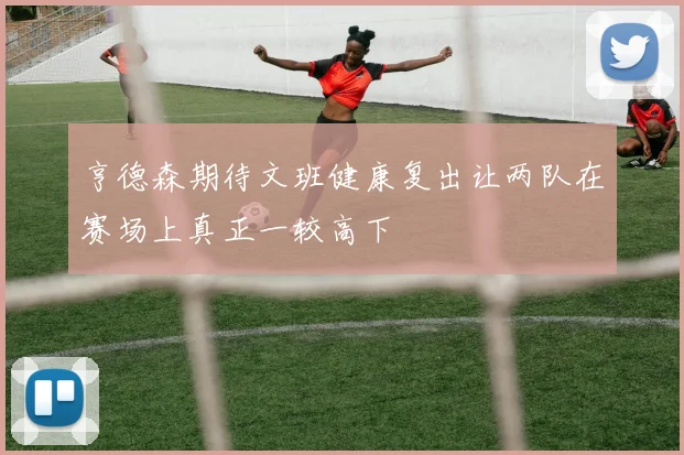 亨德森期待文班健康复出让两队在赛场上真正一较高下