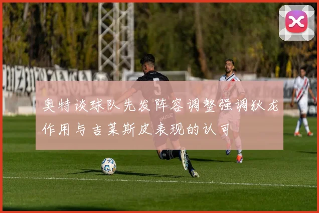 奥特谈球队先发阵容调整强调狄龙作用与吉莱斯皮表现的认可
